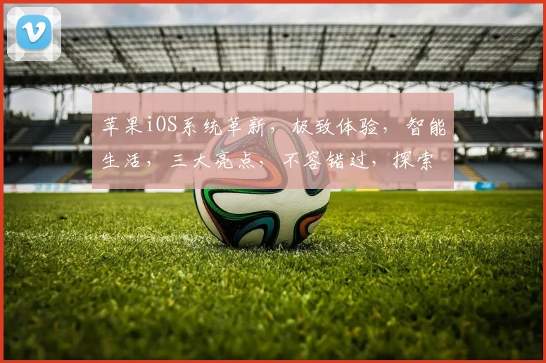苹果iOS系统革新，极致体验，智能生活，三大亮点，不容错过，探索无限可能