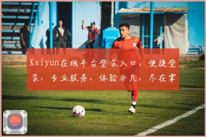 Kaiyun在线平台登录入口，便捷登录，专业服务，体验非凡，尽在掌握，轻松登录，享受高效工作
