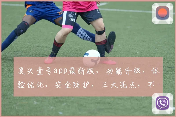 复兴壹号app最新版，功能升级，体验优化，安全防护，三大亮点，不容错过