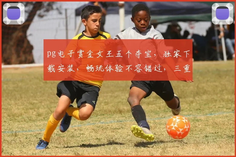 pg电子赏金女王五个夺宝，独家下载安装，畅玩体验不容错过，三重福利等你来拿